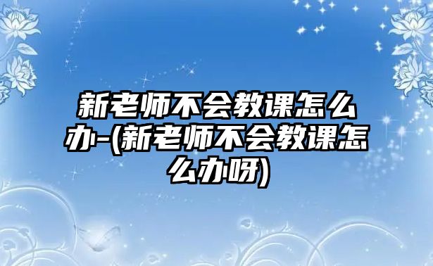 新老師不會教課怎么辦-(新老師不會教課怎么辦呀)