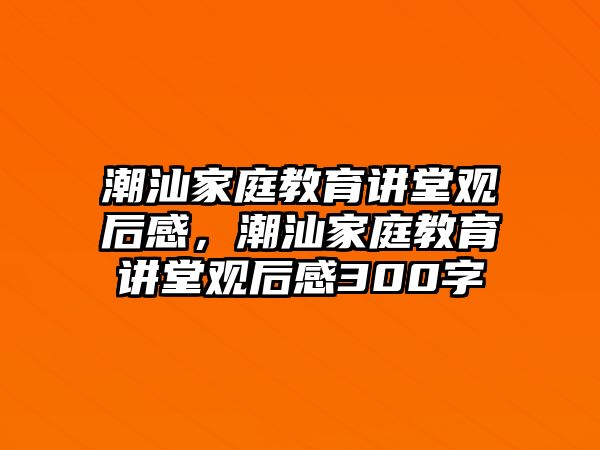 潮汕家庭教育講堂觀后感，潮汕家庭教育講堂觀后感300字