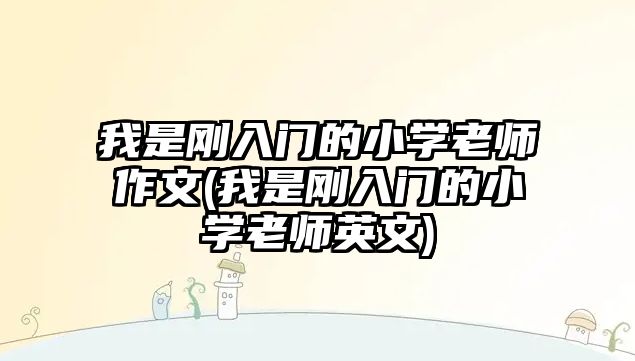 我是剛入門的小學老師作文(我是剛入門的小學老師英文)