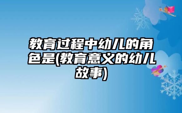 教育過(guò)程中幼兒的角色是(教育意義的幼兒故事)