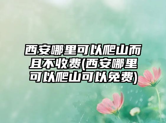 西安哪里可以爬山而且不收費(fèi)(西安哪里可以爬山可以免費(fèi))