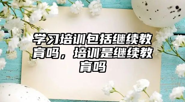 學(xué)習(xí)培訓(xùn)包括繼續(xù)教育嗎，培訓(xùn)是繼續(xù)教育嗎