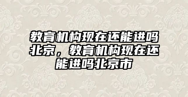 教育機構(gòu)現(xiàn)在還能進嗎北京，教育機構(gòu)現(xiàn)在還能進嗎北京市