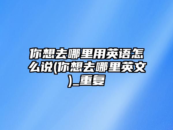 你想去哪里用英語怎么說(你想去哪里英文)_重復(fù)