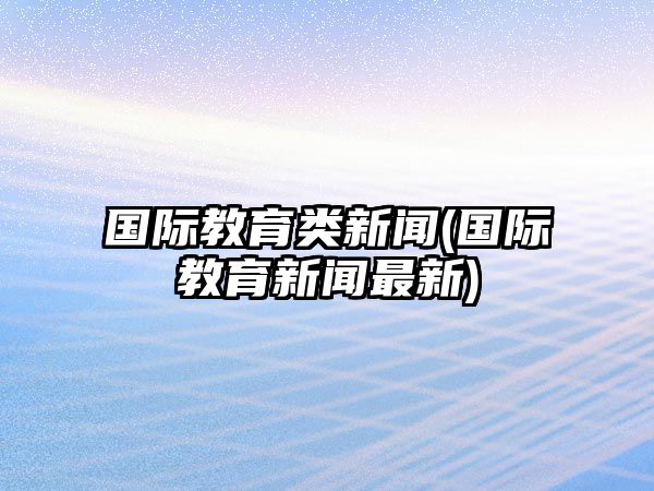 國際教育類新聞(國際教育新聞最新)