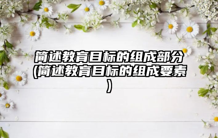 簡述教育目標的組成部分(簡述教育目標的組成要素)