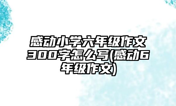 感動小學六年級作文300字怎么寫(感動6年級作文)