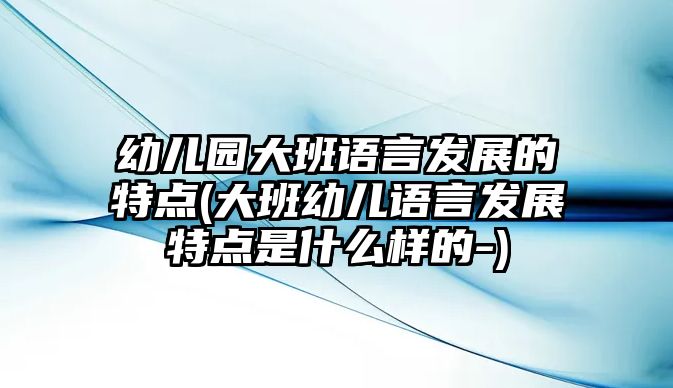 幼兒園大班語言發(fā)展的特點(大班幼兒語言發(fā)展特點是什么樣的-)