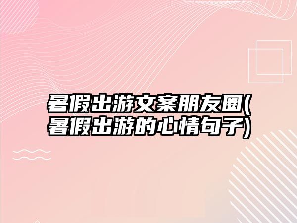 暑假出游文案朋友圈(暑假出游的心情句子)