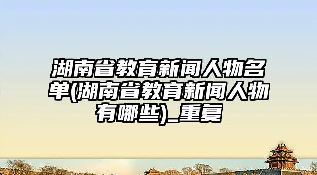 湖南省教育新聞人物名單(湖南省教育新聞人物有哪些)_重復