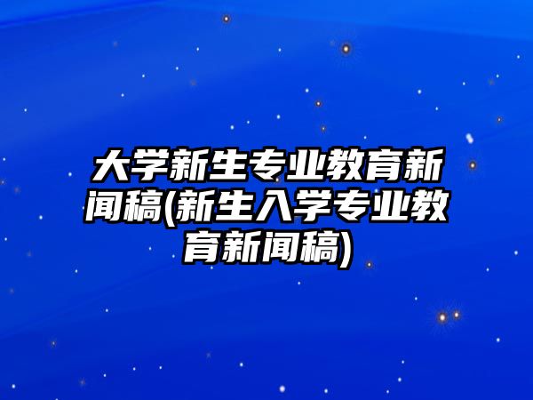 大學(xué)新生專業(yè)教育新聞稿(新生入學(xué)專業(yè)教育新聞稿)