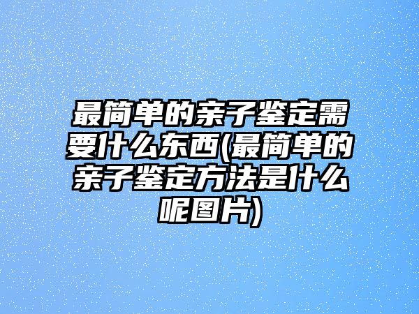 最簡(jiǎn)單的親子鑒定需要什么東西(最簡(jiǎn)單的親子鑒定方法是什么呢圖片)