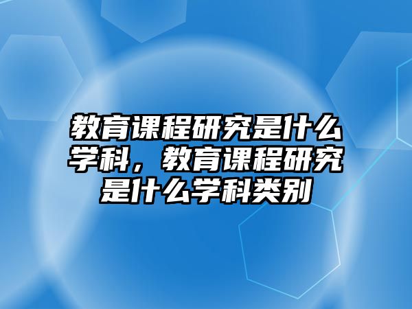 教育課程研究是什么學(xué)科，教育課程研究是什么學(xué)科類別