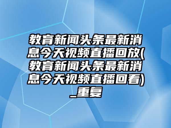 教育新聞頭條最新消息今天視頻直播回放(教育新聞頭條最新消息今天視頻直播回看)_重復