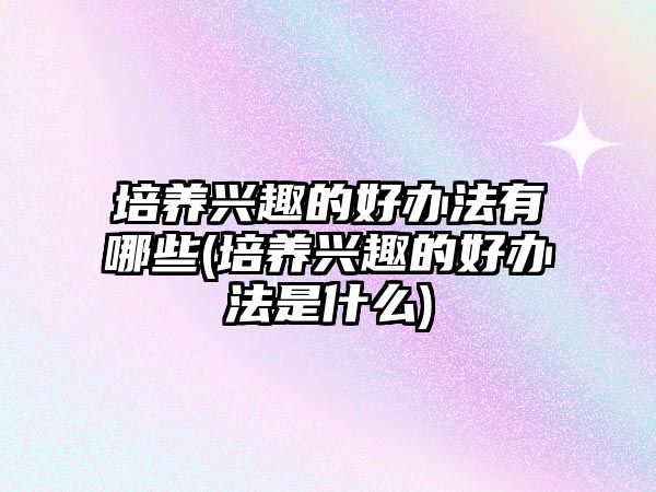 培養(yǎng)興趣的好辦法有哪些(培養(yǎng)興趣的好辦法是什么)