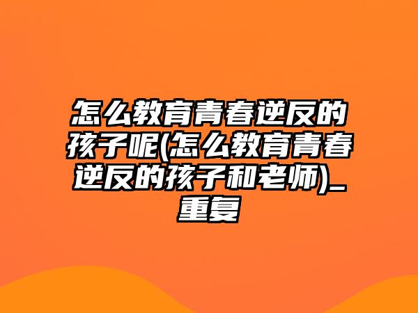 怎么教育青春逆反的孩子呢(怎么教育青春逆反的孩子和老師)_重復