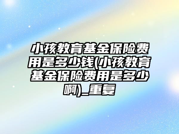 小孩教育基金保險費用是多少錢(小孩教育基金保險費用是多少啊)_重復