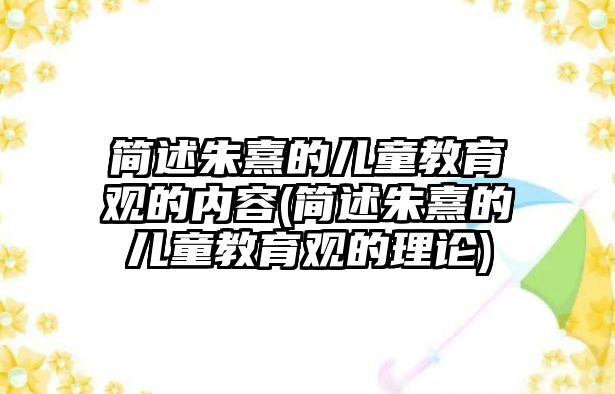 簡述朱熹的兒童教育觀的內(nèi)容(簡述朱熹的兒童教育觀的理論)