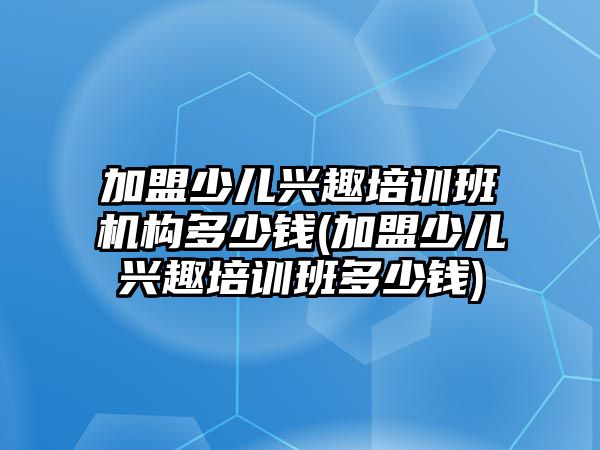 加盟少兒興趣培訓(xùn)班機(jī)構(gòu)多少錢(加盟少兒興趣培訓(xùn)班多少錢)