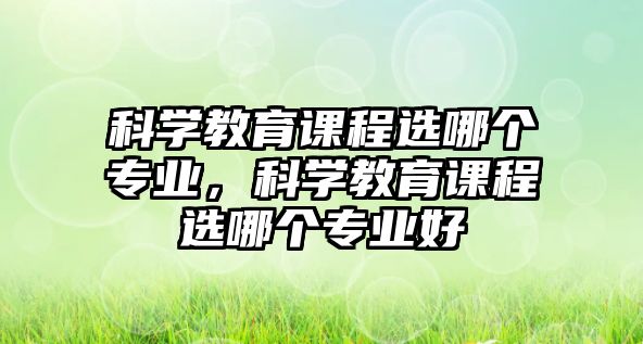 科學(xué)教育課程選哪個(gè)專(zhuān)業(yè)，科學(xué)教育課程選哪個(gè)專(zhuān)業(yè)好