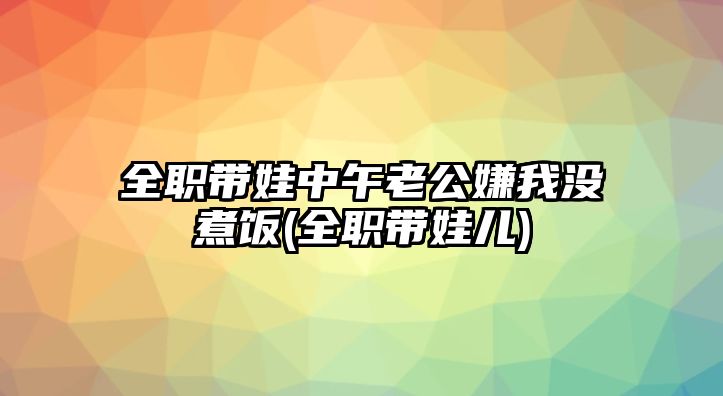 全職帶娃中午老公嫌我沒(méi)煮飯(全職帶娃兒)