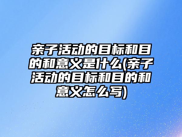 親子活動的目標和目的和意義是什么(親子活動的目標和目的和意義怎么寫)