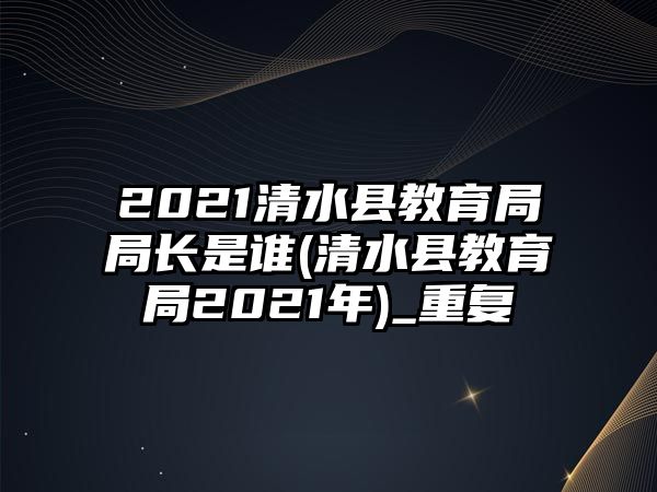 2021清水縣教育局局長是誰(清水縣教育局2021年)_重復(fù)