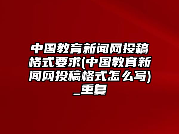 中國教育新聞網(wǎng)投稿格式要求(中國教育新聞網(wǎng)投稿格式怎么寫)_重復(fù)