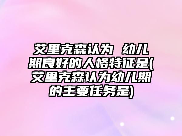 艾里克森認為 幼兒期良好的人格特征是(艾里克森認為幼兒期的主要任務是)