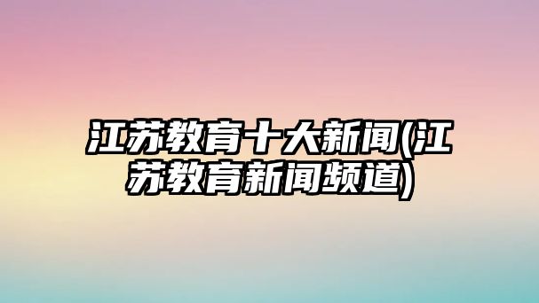 江蘇教育十大新聞(江蘇教育新聞頻道)