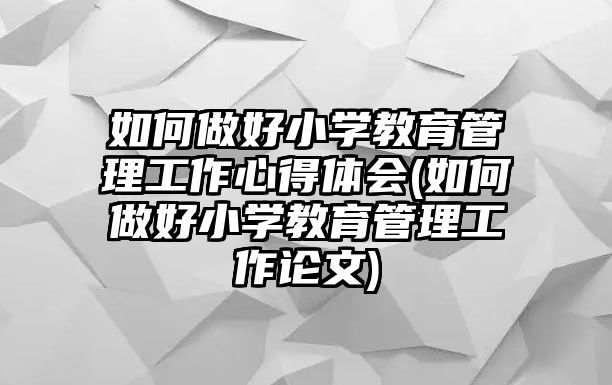 如何做好小學教育管理工作心得體會(如何做好小學教育管理工作論文)