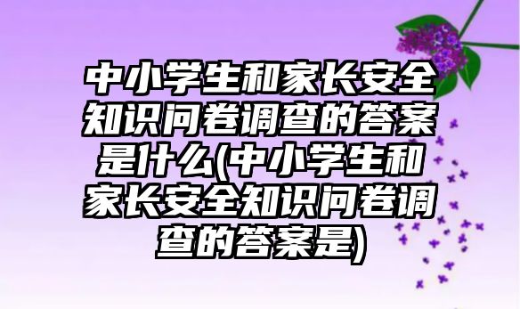 中小學生和家長安全知識問卷調(diào)查的答案是什么(中小學生和家長安全知識問卷調(diào)查的答案是)