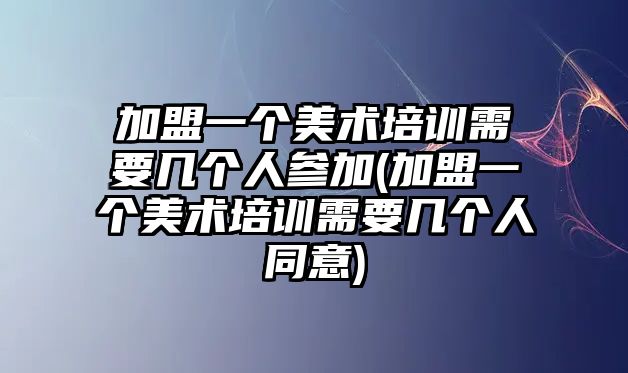 加盟一個美術培訓需要幾個人參加(加盟一個美術培訓需要幾個人同意)