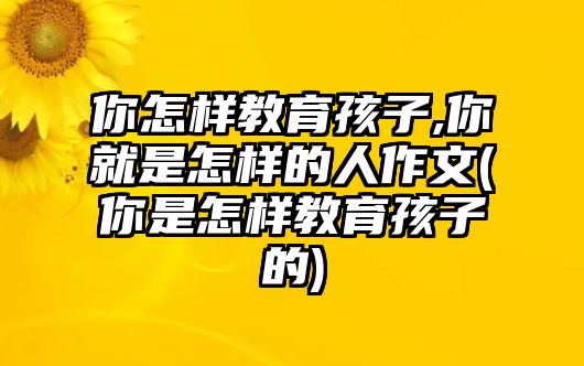 你怎樣教育孩子,你就是怎樣的人作文(你是怎樣教育孩子的)