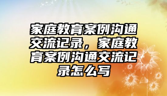 家庭教育案例溝通交流記錄，家庭教育案例溝通交流記錄怎么寫