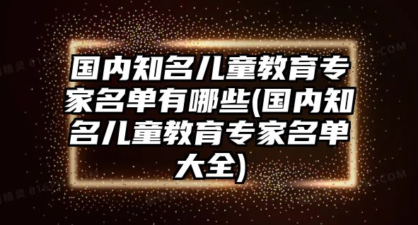 國內(nèi)知名兒童教育專家名單有哪些(國內(nèi)知名兒童教育專家名單大全)