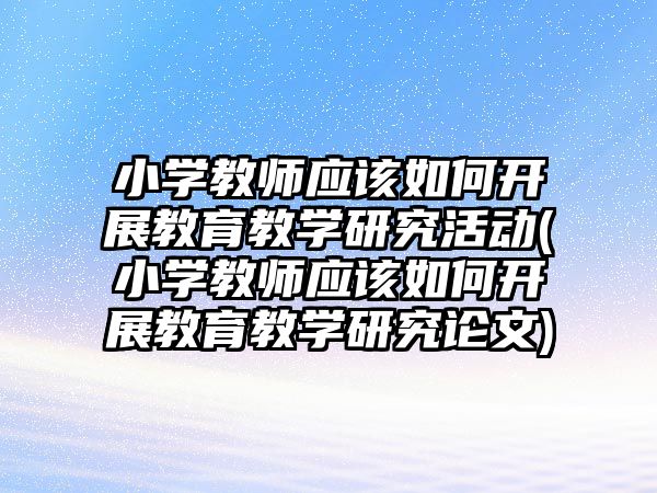 小學教師應該如何開展教育教學研究活動(小學教師應該如何開展教育教學研究論文)