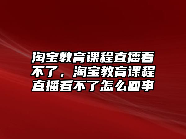 淘寶教育課程直播看不了，淘寶教育課程直播看不了怎么回事