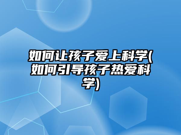 如何讓孩子愛上科學(如何引導孩子熱愛科學)