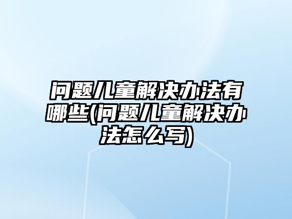 問(wèn)題兒童解決辦法有哪些(問(wèn)題兒童解決辦法怎么寫)