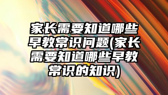 家長需要知道哪些早教常識問題(家長需要知道哪些早教常識的知識)