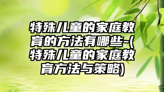 特殊兒童的家庭教育的方法有哪些-(特殊兒童的家庭教育方法與策略)