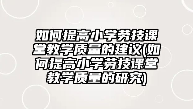 如何提高小學(xué)勞技課堂教學(xué)質(zhì)量的建議(如何提高小學(xué)勞技課堂教學(xué)質(zhì)量的研究)