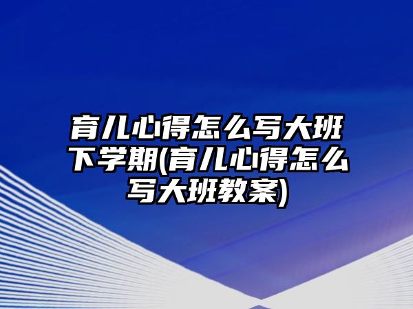 育兒心得怎么寫(xiě)大班下學(xué)期(育兒心得怎么寫(xiě)大班教案)