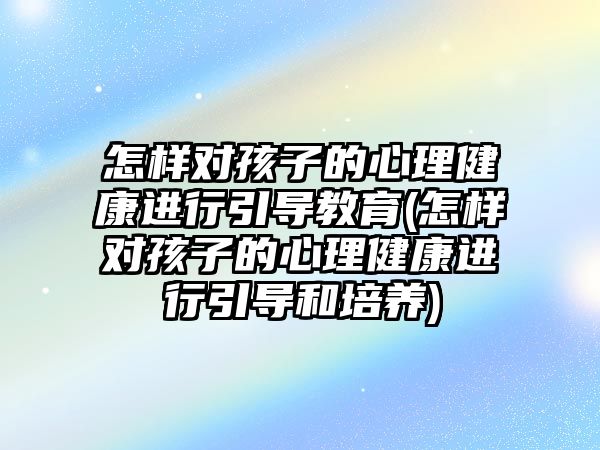 怎樣對孩子的心理健康進行引導(dǎo)教育(怎樣對孩子的心理健康進行引導(dǎo)和培養(yǎng))