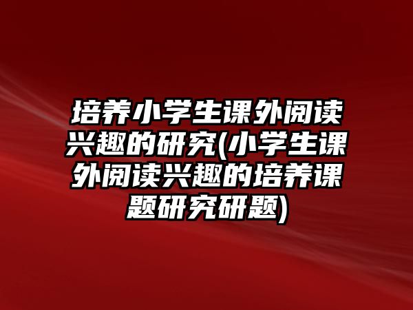 培養(yǎng)小學(xué)生課外閱讀興趣的研究(小學(xué)生課外閱讀興趣的培養(yǎng)課題研究研題)