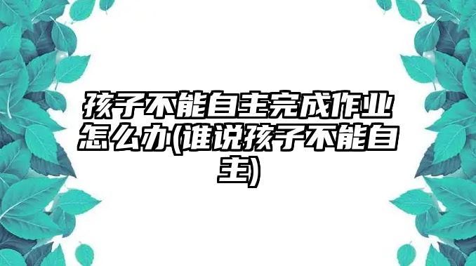 孩子不能自主完成作業(yè)怎么辦(誰說孩子不能自主)