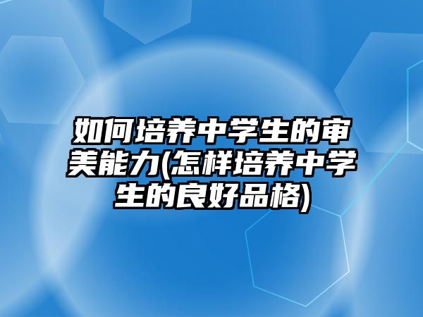 如何培養(yǎng)中學生的審美能力(怎樣培養(yǎng)中學生的良好品格)