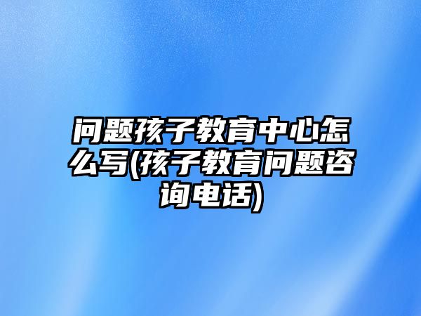 問(wèn)題孩子教育中心怎么寫(xiě)(孩子教育問(wèn)題咨詢電話)