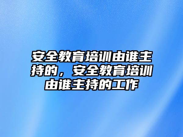 安全教育培訓由誰主持的，安全教育培訓由誰主持的工作